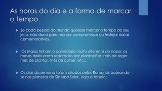 As horas do dia e a forma de marcar
o tempo
 Se cada pessoa do mundo quisesse marcar o tempo do seu
jeito, não daria para marcar compromissos ou festejar datas
comemorativas.
 Os Maias tinham o calendário muito diferente do nosso: os
meses deles eram separados por plantações: mês de regar,
mês de plantar, mês de colher, etc...
 Os dias da semana foram criados pelos Romanos baseando-
se nos planetas do Sistema Solar. Veja a tabela:
 