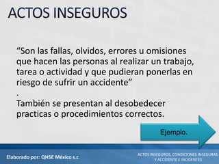 Elaborado por: QHSE México s.c
ACTOS INSEGUROS, CONDICIONES INSEGURAS
Y ACCIDENTE E INCIDENTES
“Son las fallas, olvidos, errores u omisiones
que hacen las personas al realizar un trabajo,
tarea o actividad y que pudieran ponerlas en
riesgo de sufrir un accidente”
.
También se presentan al desobedecer
practicas o procedimientos correctos.
Ejemplo.
 