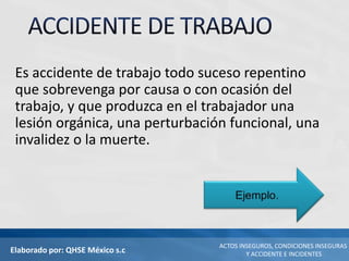 Elaborado por: QHSE México s.c
ACTOS INSEGUROS, CONDICIONES INSEGURAS
Y ACCIDENTE E INCIDENTES
Es accidente de trabajo todo suceso repentino
que sobrevenga por causa o con ocasión del
trabajo, y que produzca en el trabajador una
lesión orgánica, una perturbación funcional, una
invalidez o la muerte.
 