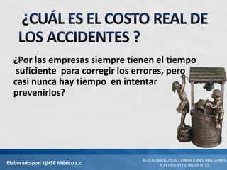 Elaborado por: QHSE México s.c
ACTOS INSEGUROS, CONDICIONES INSEGURAS
Y ACCIDENTE E INCIDENTES
¿Por las empresas siempre tienen el tiempo
suficiente para corregir los errores, pero
casi nunca hay tiempo en intentar
prevenirlos?
 