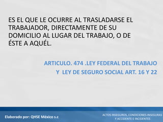 Elaborado por: QHSE México s.c
ACTOS INSEGUROS, CONDICIONES INSEGURAS
Y ACCIDENTE E INCIDENTES
ES EL QUE LE OCURRE AL TRASLADARSE EL
TRABAJADOR, DIRECTAMENTE DE SU
DOMICILIO AL LUGAR DEL TRABAJO, O DE
ÉSTE A AQUÉL.
ARTICULO. 474 .LEY FEDERAL DEL TRABAJO
Y LEY DE SEGURO SOCIAL ART. 16 Y 22
 