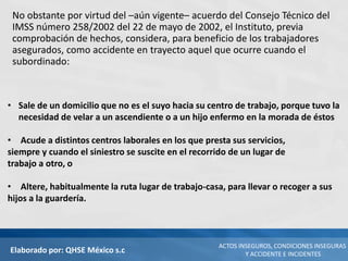 Elaborado por: QHSE México s.c
ACTOS INSEGUROS, CONDICIONES INSEGURAS
Y ACCIDENTE E INCIDENTES
No obstante por virtud del –aún vigente– acuerdo del Consejo Técnico del
IMSS número 258/2002 del 22 de mayo de 2002, el Instituto, previa
comprobación de hechos, considera, para beneficio de los trabajadores
asegurados, como accidente en trayecto aquel que ocurre cuando el
subordinado:
• Sale de un domicilio que no es el suyo hacia su centro de trabajo, porque tuvo la
necesidad de velar a un ascendiente o a un hijo enfermo en la morada de éstos
• Acude a distintos centros laborales en los que presta sus servicios,
siempre y cuando el siniestro se suscite en el recorrido de un lugar de
trabajo a otro, o
• Altere, habitualmente la ruta lugar de trabajo-casa, para llevar o recoger a sus
hijos a la guardería.
 