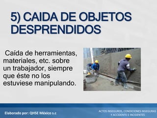 Elaborado por: QHSE México s.c
ACTOS INSEGUROS, CONDICIONES INSEGURAS
Y ACCIDENTE E INCIDENTES
5) CAIDA DE OBJETOS
DESPRENDIDOS
Caída de herramientas,
materiales, etc. sobre
un trabajador, siempre
que éste no los
estuviese manipulando.
 