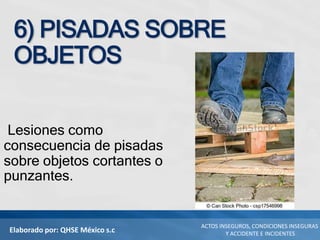 Elaborado por: QHSE México s.c
ACTOS INSEGUROS, CONDICIONES INSEGURAS
Y ACCIDENTE E INCIDENTES
6) PISADAS SOBRE
OBJETOS
Lesiones como
consecuencia de pisadas
sobre objetos cortantes o
punzantes.
 
