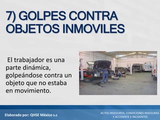 Elaborado por: QHSE México s.c
ACTOS INSEGUROS, CONDICIONES INSEGURAS
Y ACCIDENTE E INCIDENTES
7) GOLPES CONTRA
OBJETOS INMOVILES
El trabajador es una
parte dinámica,
golpeándose contra un
objeto que no estaba
en movimiento.
 