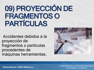 Elaborado por: QHSE México s.c
ACTOS INSEGUROS, CONDICIONES INSEGURAS
Y ACCIDENTE E INCIDENTES
09) PROYECCIÓN DE
FRAGMENTOS O
PARTÍCULAS
Accidentes debidos a la
proyección de
fragmentos o partículas
procedentes de
máquinas herramientas.
 