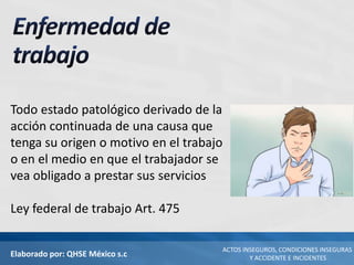 Elaborado por: QHSE México s.c
ACTOS INSEGUROS, CONDICIONES INSEGURAS
Y ACCIDENTE E INCIDENTES
Todo estado patológico derivado de la
acción continuada de una causa que
tenga su origen o motivo en el trabajo
o en el medio en que el trabajador se
vea obligado a prestar sus servicios
Ley federal de trabajo Art. 475
 