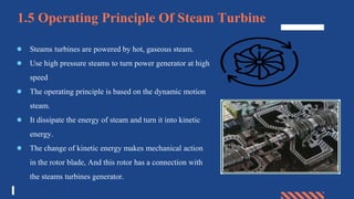 1.5 Operating Principle Of Steam Turbine
● Steams turbines are powered by hot, gaseous steam.
● Use high pressure steams to turn power generator at high
speed
● The operating principle is based on the dynamic motion
steam.
● It dissipate the energy of steam and turn it into kinetic
energy.
● The change of kinetic energy makes mechanical action
in the rotor blade, And this rotor has a connection with
the steams turbines generator.
 