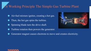 1.6 Working Principle The Simple Gas Turbine Plant
● Air-fuel mixture ignites, creating a hot gas.
● Then, the hot gas spins the turbine.
● Spinning blade turn the drive shaft.
● Turbine rotation then powers the generator.
● Generator magnet causes electrons to move and creates electricity.
 