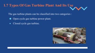 1.7 Types Of Gas Turbine Plant And Its Use
The gas turbine plants can be classified into two categories :
● Open cycle gas turbine power plant.
● Closed cycle gas turbine.
 