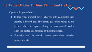 1.7 Types Of Gas Turbine Plant And Its Use
Open cycle gas turbine
● In this type, ambient air is charged into combustor then
creating a heated gas. The heated gas then passed to the
turbine where it expands doing the mechanical works.
Then the heated gas released to the atmosphere.
● Normally used in electric power generation, aviation
power, and etc.
 