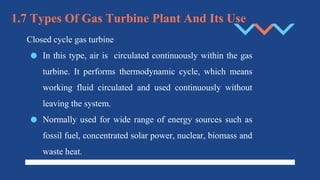 1.7 Types Of Gas Turbine Plant And Its Use
Closed cycle gas turbine
● In this type, air is circulated continuously within the gas
turbine. It performs thermodynamic cycle, which means
working fluid circulated and used continuously without
leaving the system.
● Normally used for wide range of energy sources such as
fossil fuel, concentrated solar power, nuclear, biomass and
waste heat.
 