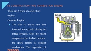 1.8 CONSTRUCTION TYPE COMBUSTION ENGINE
There are 2 types of combustion
engine:
Gasoline Engine
● The fuel is mixed and then
inducted into cylinder during the
intake process. After the piston
compresses the fuel-air mixture,
the spark ignites it, causing
combustion, The expansion of
 