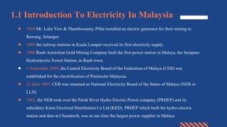 1.1 Introduction To Electricity In Malaysia
● 1894 Mr. Loke Yew & Thamboosamy Pillai installed an electric generator for their mining in
Rawang, Selangor.
● 1895 the railway stations in Kuala Lumpur received its first electricity supply.
● 1900 Raub Australian Gold Mining Company built the first power station in Malaya, the Sempam
Hydroelectric Power Station, in Raub town.
● 1 September 1949, the Central Electricity Board of the Federation of Malaya (CEB) was
established for the electrification of Peninsular Malaysia.
● 22 June 1965, CEB was renamed as National Electricity Board of the States of Malaya (NEB or
LLN)
● 1982, the NEB took over the Perak River Hydro Electric Power company (PRHEP) and its
subsidiary Kinta Electrical Distribution Co Ltd (KED). PRHEP which built the hydro-electric
station and dam at Chenderoh, was at one time the largest power supplier in Malaya
 