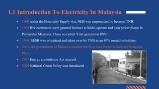 1.1 Introduction To Electricity In Malaysia
● 1990 under the Electricity Supply Act, NEB was corporatized to become TNB.
● 1993 five companies were granted licenses to build, operate and own power plants in
Peninsular Malaysia. These so-called ‘First generation IPPs’.
● 1998, SESB was privatized and taken over by TNB as an 80% owned subsidiary.
● 2001, the government of Malaysia enacted the Five Fuel Policy in their 8th Malaysia
Plan.
● 2001 Energy commission Act enacted.
● 2009 National Green Policy was introduced
 