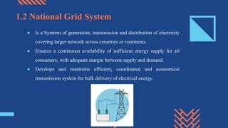 ● Is a Systems of generation, transmission and distribution of electricity
covering larger network across countries or continents.
● Ensures a continuous availability of sufficient energy supply for all
consumers, with adequate margin between supply and demand.
● Develops and maintains efficient, coordinated and economical
transmission system for bulk delivery of electrical energy.
1.2 National Grid System
 
