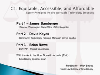 Part 1 – James Bamberger
Director, Washington State Office of Civil Legal Aid
Part 2 – David Keyes
Community Technology Program Manager, City of Seattle
Part 3 – Brian Rowe
LSNTAP – Project Coordinator
With thanks to the Hon. Donald Horowitz (Ret.)
King County Superior Court
Moderator – Rick Stroup
Public Law Library of King County
 