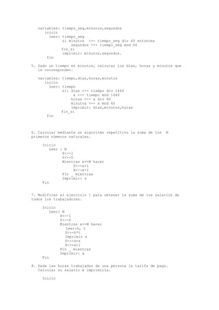 variables: tiempo_seg,minutos,segundos 
inicio 
leer: tiempo_seg 
si minutos <-- tiempo_seg div 60 entonces 
segundos <-- tiempo_seg mod 60 
fin_si 
imprimir: minutos,segundos. 
fin 
5. Dado un tiempo en minutos, calcular los dias, horas y minutos que 
le corresponden. 
variables: tiempo,dias,horas,minutos 
inicio 
leer: tiempo 
si: dias <-- tiempo div 1440 
x <-- tiempo mod 1440 
horas <-- x div 60 
minutos <-- x mod 60 
imprimir: dias,minutos,horas 
fin_si 
fin 
6. Calcular mediante un algoritmo repetitivo la suma de los N 
primeros números naturales. 
Inicio 
Leer : N 
X<--1 
S<--0 
Mientras x<=N hacer 
S<--s+1 
X<--x+1 
Fin _ mientras 
Imprimir: s 
Fin 
7. Modificar el ejercicio 1 para obtener la suma de los salarios de 
todos los trabajadores. 
Inicio 
Leer: N 
X<--1 
S<--0 
Mientras x<=N hacer 
Leer:h, t 
S<--h*t 
Imprimir s 
S<--s+s 
X<--x+1 
Fin _ mientras 
Imprimir: s 
Fin 
8. Dada las horas trabajadas de una persona la tarifa de pago. 
Calcular su salario e imprimirla. 
Inicio 
 