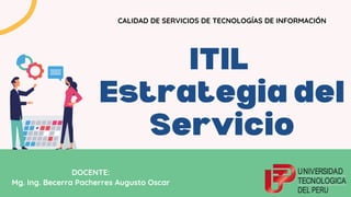 ITIL
Estrategia del
Servicio
CALIDAD DE SERVICIOS DE TECNOLOGÍAS DE INFORMACIÓN
DOCENTE:
Mg. Ing. Becerra Pacherres Augusto Oscar
 