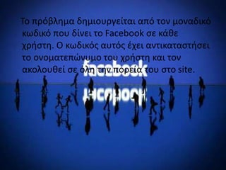 Το πρόβλημα δημιουργείται από τον μοναδικό
κωδικό που δίνει το Facebook σε κάθε
χρήστη. Ο κωδικός αυτός έχει αντικαταστήσει
το ονοματεπώνυμο του χρήστη και τον
ακολουθεί σε όλη την πορεία του στο site.

 