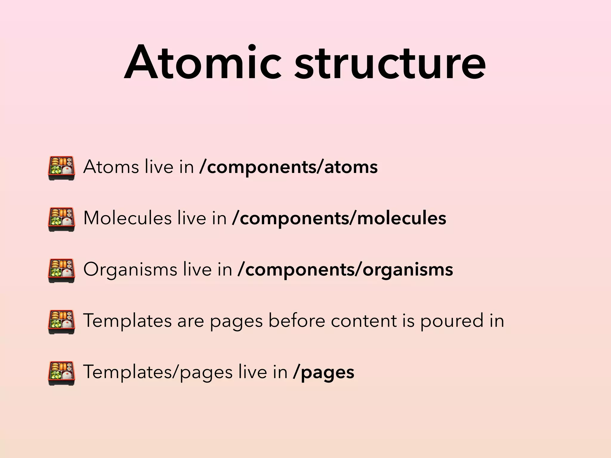 Atomic structure
🍱 Atoms live in /components/atoms
🍱 Molecules live in /components/molecules
🍱 Organisms live in /components/organisms
🍱 Templates are pages before content is poured in
🍱 Templates/pages live in /pages
 
