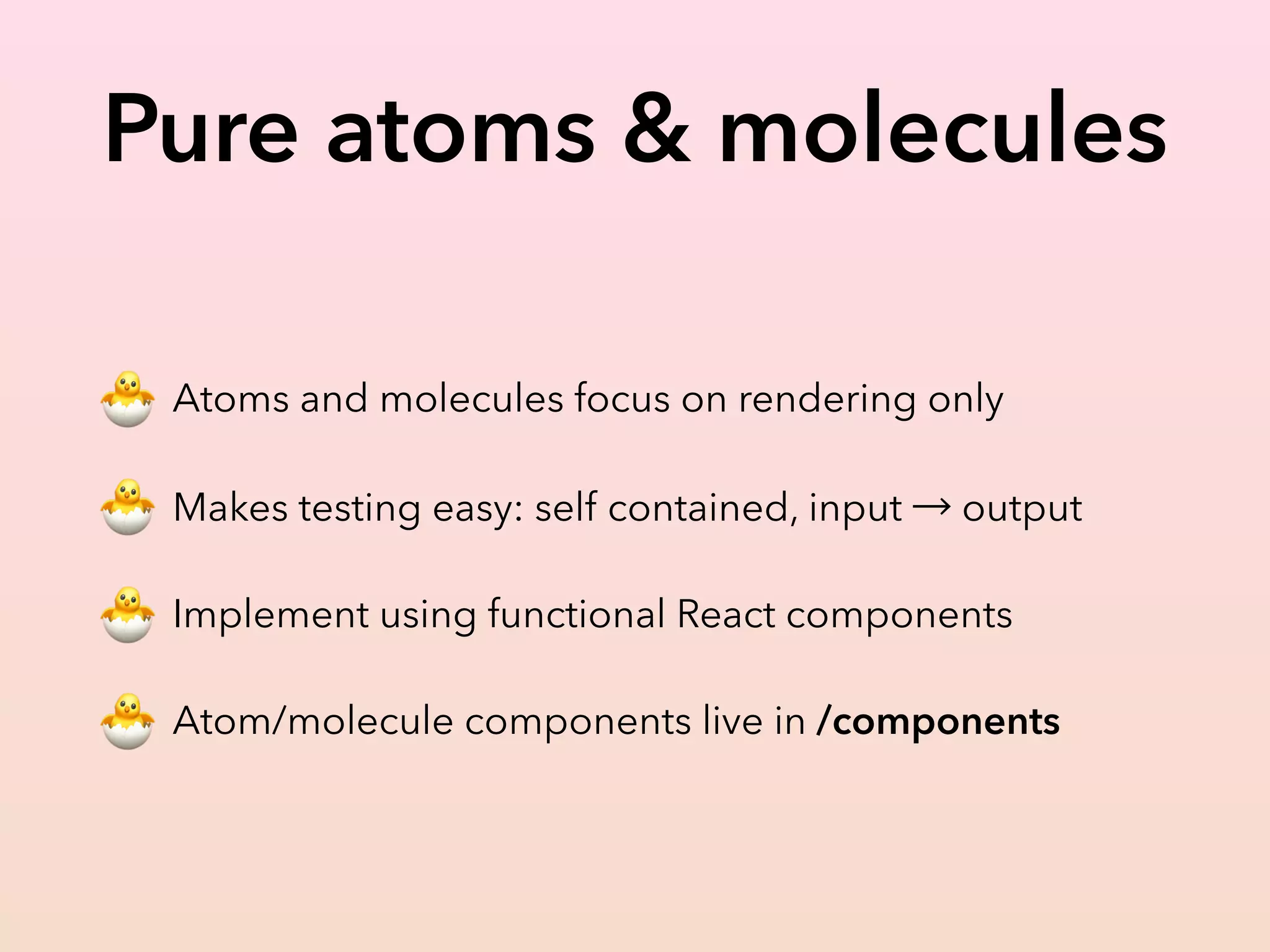 Pure atoms & molecules
🐣 Atoms and molecules focus on rendering only
🐣 Makes testing easy: self contained, input → output
🐣 Implement using functional React components
🐣 Atom/molecule components live in /components
 