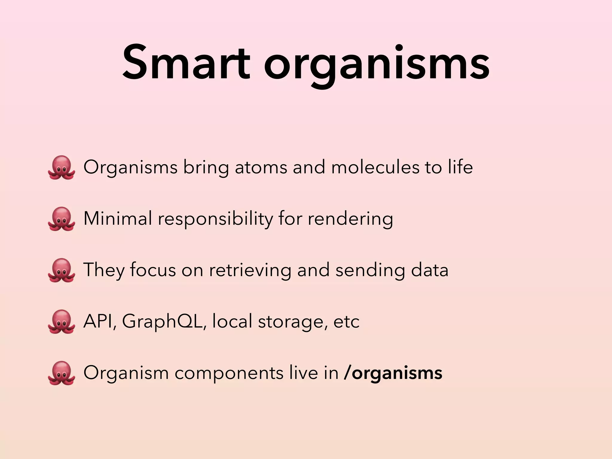 Smart organisms
🐙 Organisms bring atoms and molecules to life
🐙 Minimal responsibility for rendering
🐙 They focus on retrieving and sending data
🐙 API, GraphQL, local storage, etc
🐙 Organism components live in /organisms
 