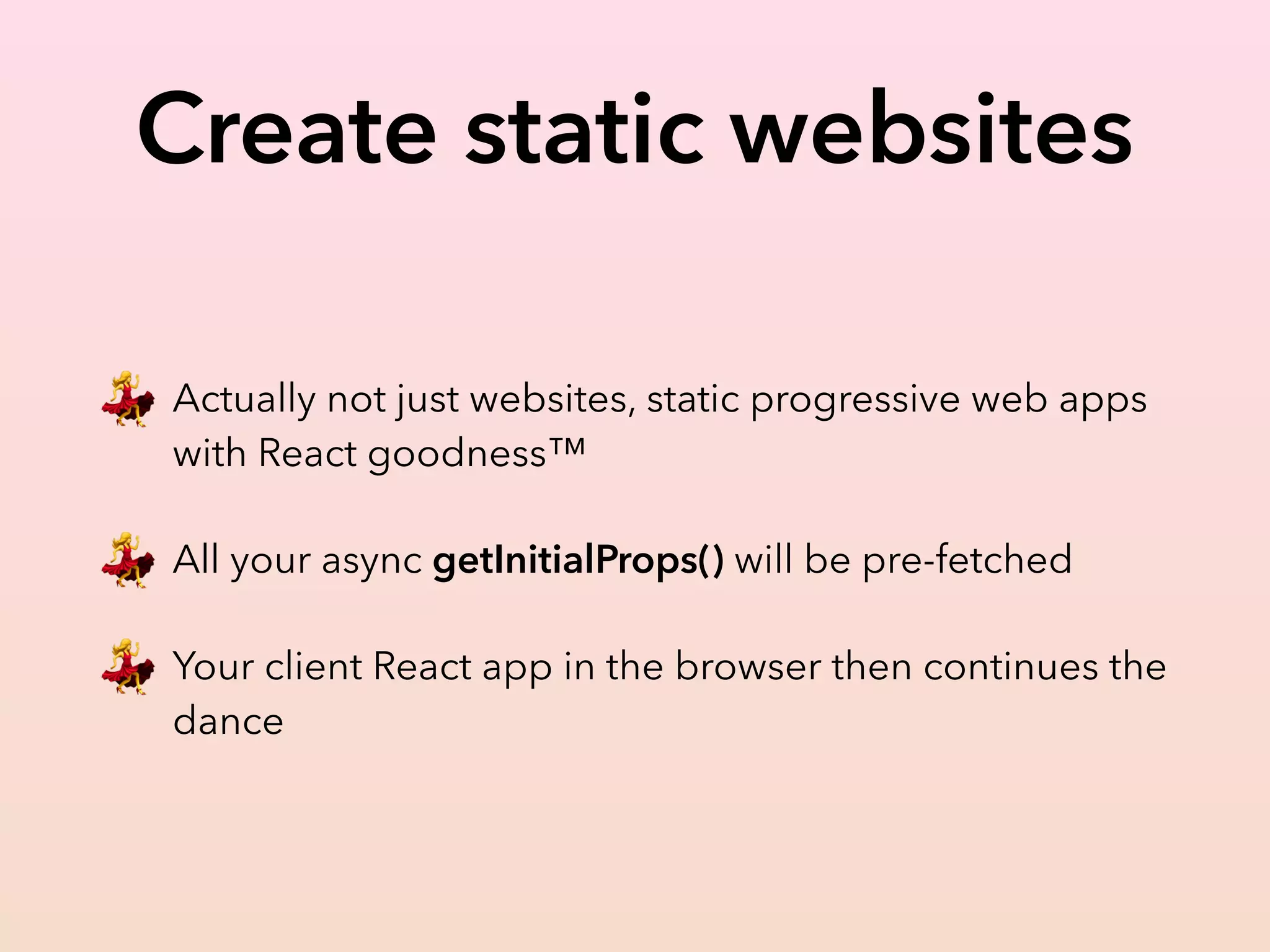 Create static websites
💃 Actually not just websites, static progressive web apps
with React goodness™
💃 All your async getInitialProps() will be pre-fetched
💃 Your client React app in the browser then continues the
dance
 