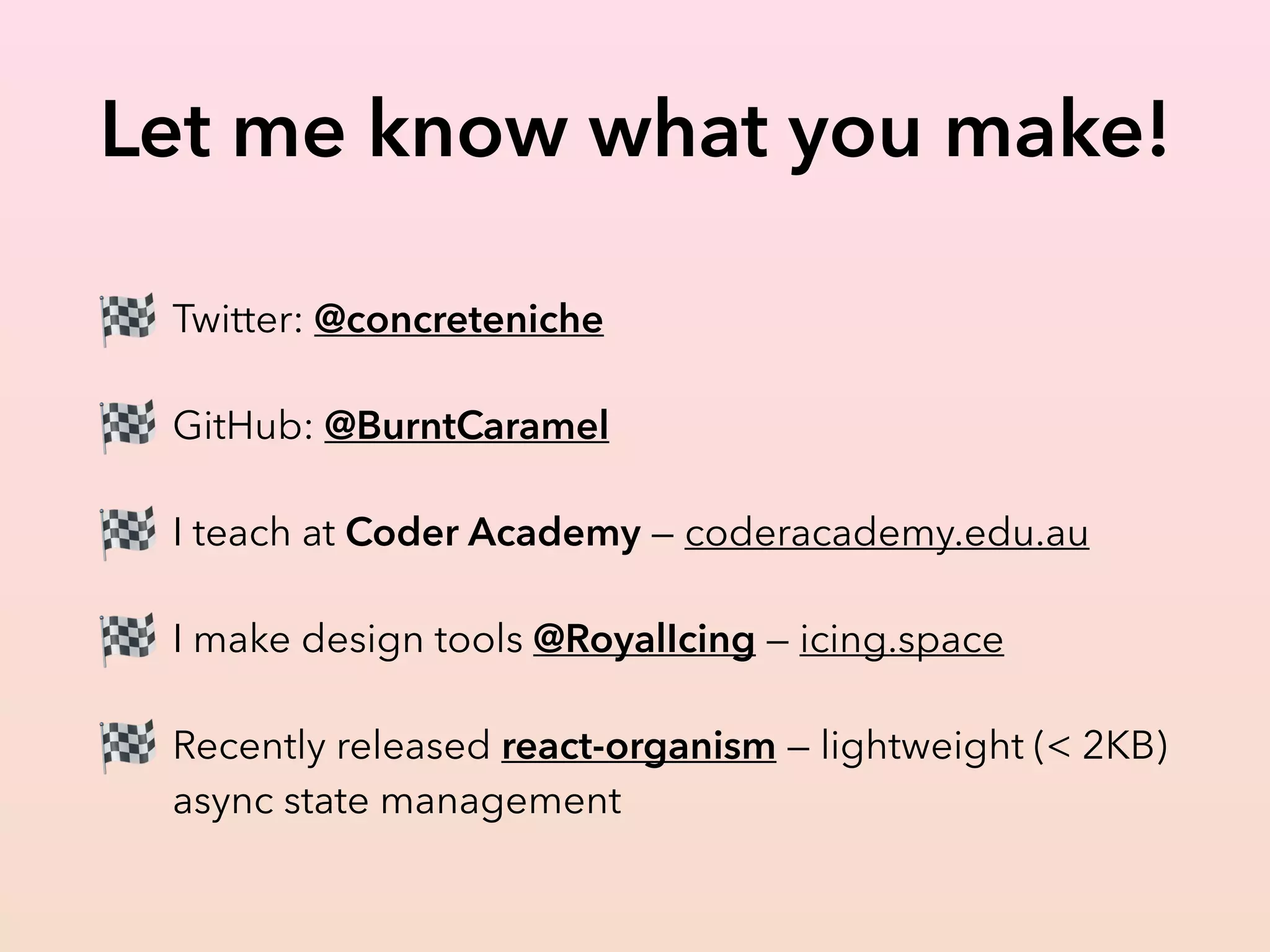 Let me know what you make!
🏁 Twitter: @concreteniche
🏁 GitHub: @BurntCaramel
🏁 I teach at Coder Academy — coderacademy.edu.au
🏁 I make design tools @RoyalIcing — icing.space
🏁 Recently released react-organism — lightweight (< 2KB)
async state management
 