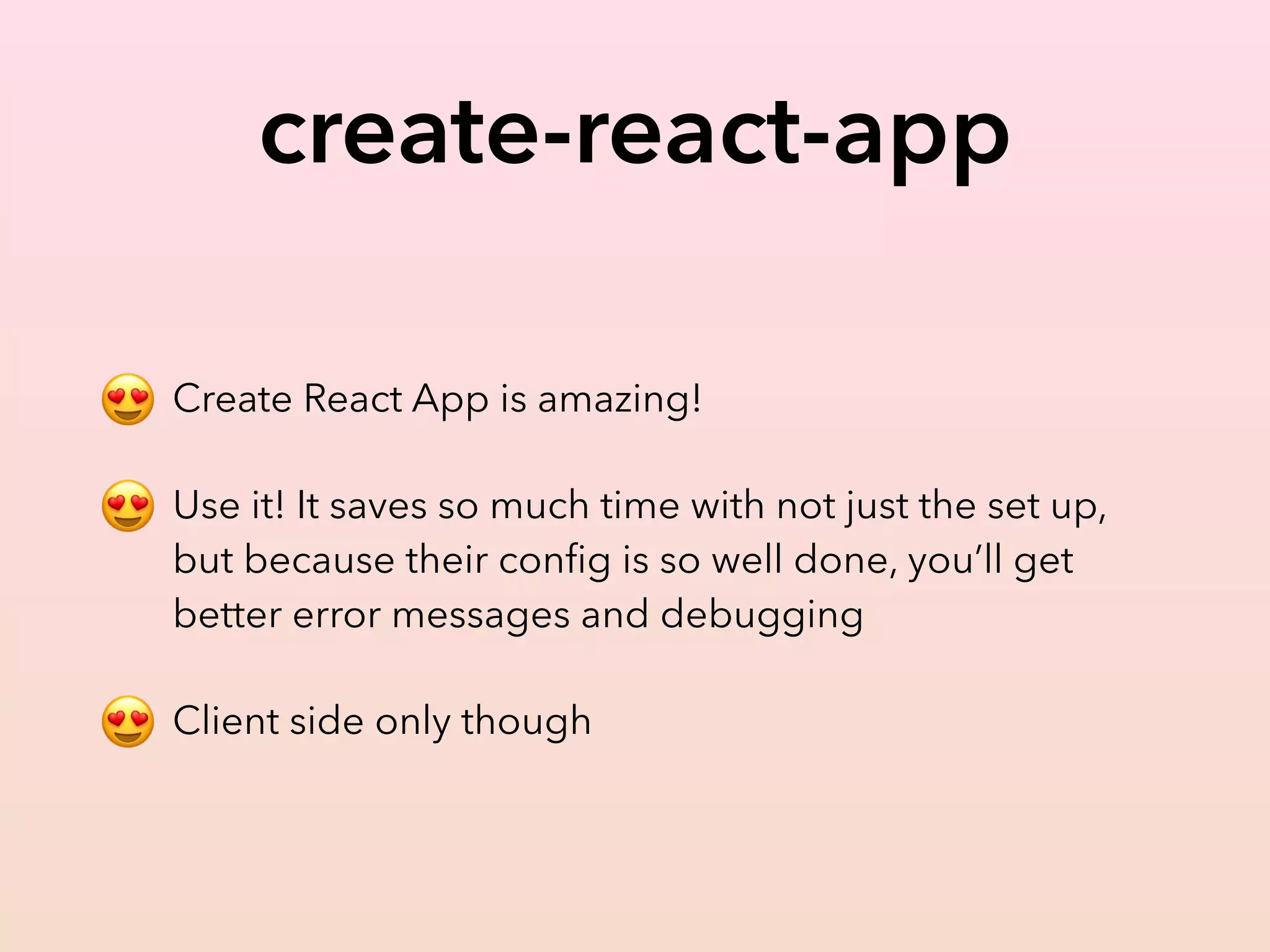 create-react-app
😍 Create React App is amazing!
😍 Use it! It saves so much time with not just the set up,
but because their conﬁg is so well done, you’ll get
better error messages and debugging
😍 Client side only though
 