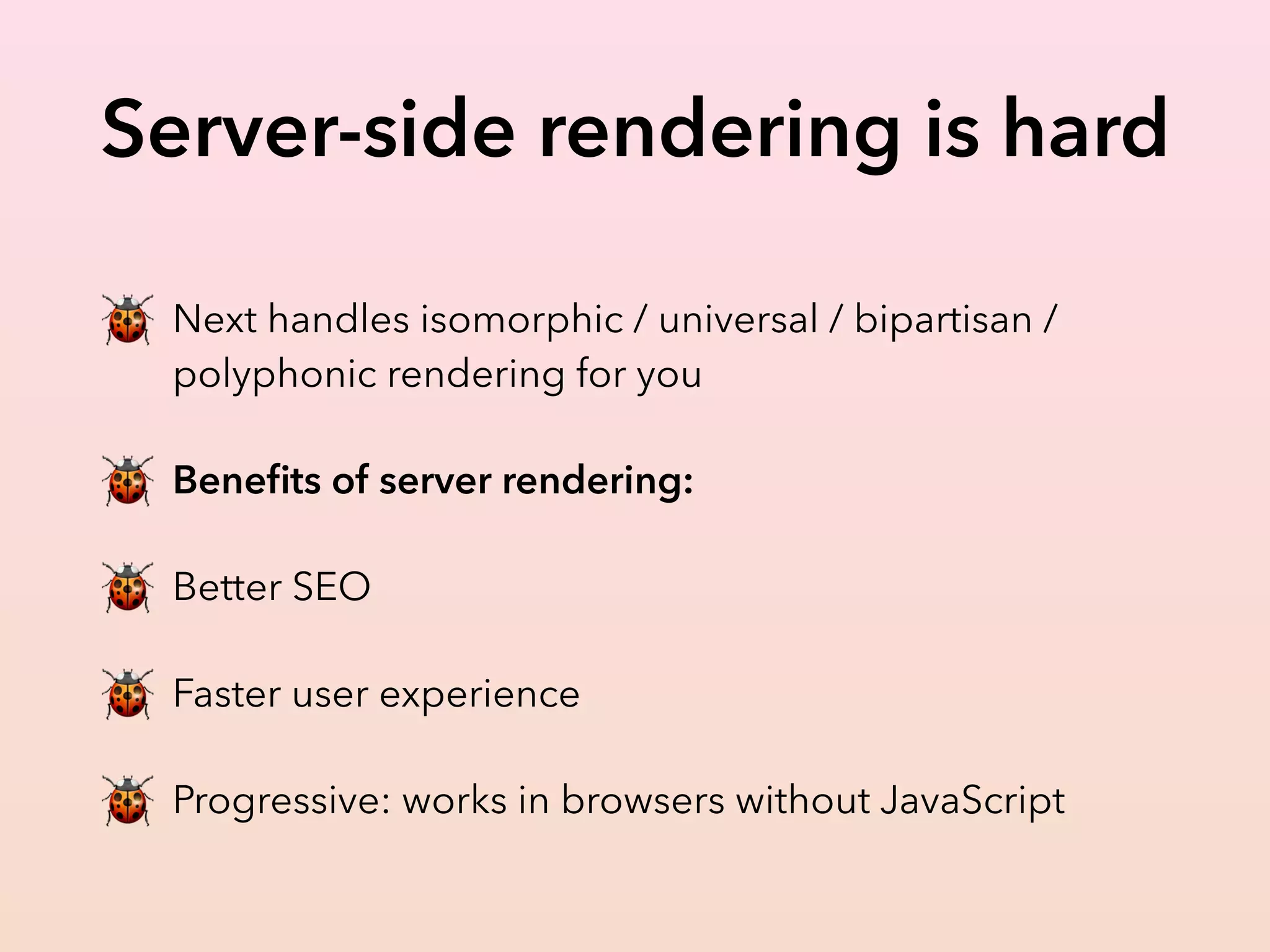 Server-side rendering is hard
🐞 Next handles isomorphic / universal / bipartisan /
polyphonic rendering for you
🐞 Beneﬁts of server rendering:
🐞 Better SEO
🐞 Faster user experience
🐞 Progressive: works in browsers without JavaScript
 