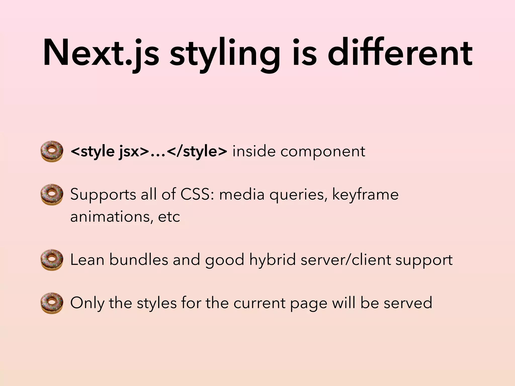 Next.js styling is different
🍩 <style jsx>…</style> inside component
🍩 Supports all of CSS: media queries, keyframe
animations, etc
🍩 Lean bundles and good hybrid server/client support
🍩 Only the styles for the current page will be served
 