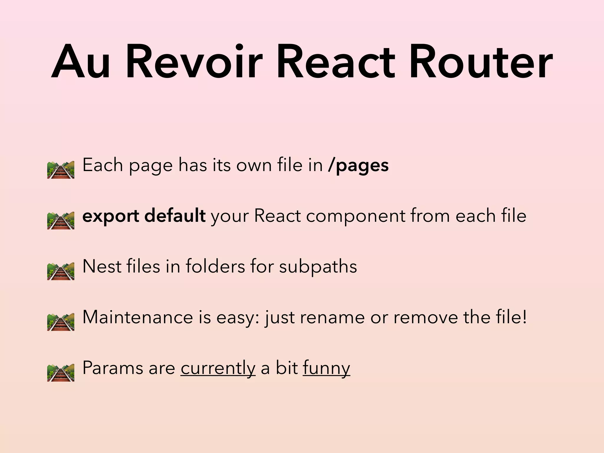Au Revoir React Router
🛤 Each page has its own ﬁle in /pages
🛤 export default your React component from each ﬁle
🛤 Nest ﬁles in folders for subpaths
🛤 Maintenance is easy: just rename or remove the ﬁle!
🛤 Params are currently a bit funny
 