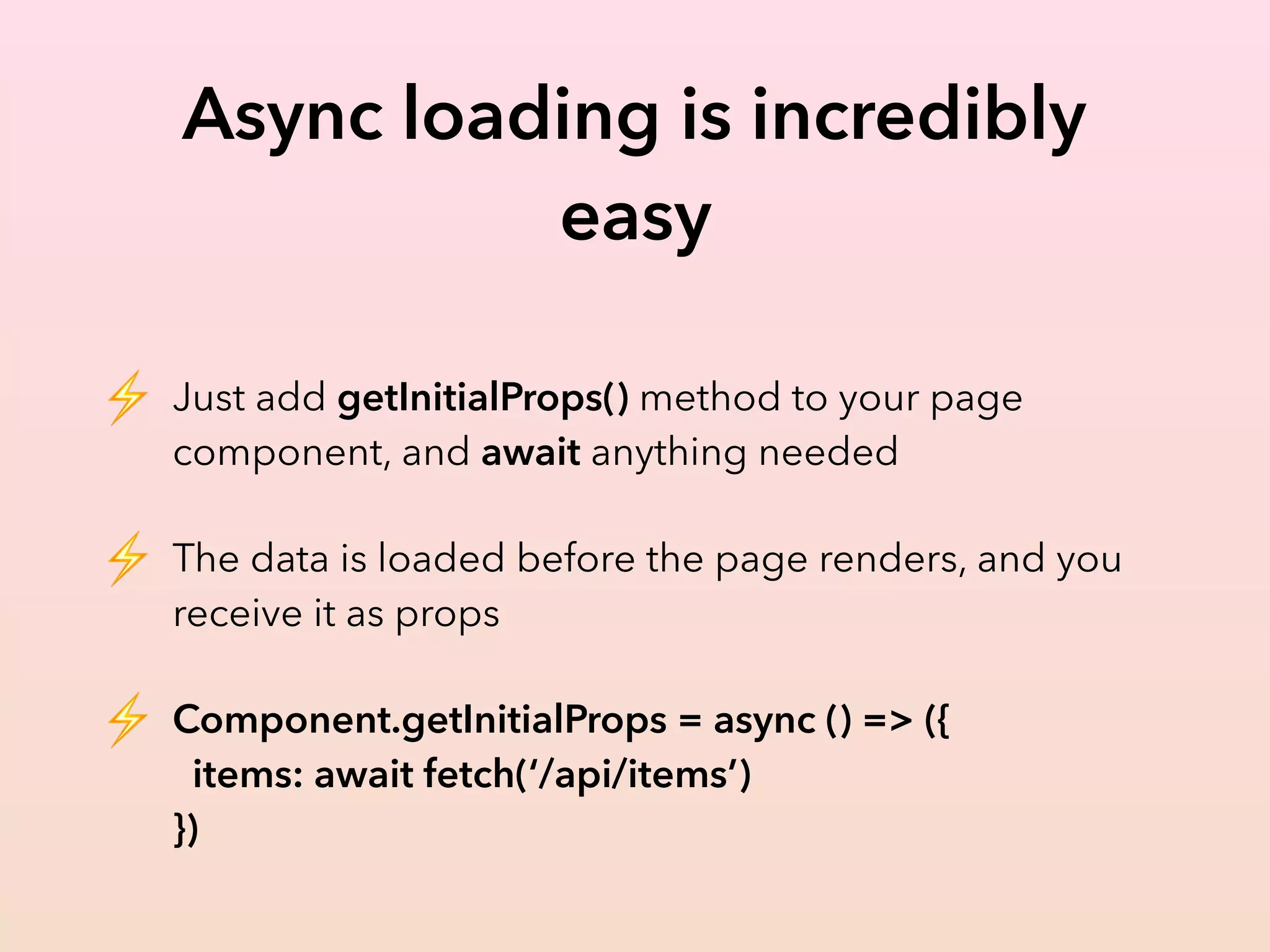 Async loading is incredibly
easy
⚡ Just add getInitialProps() method to your page
component, and await anything needed
⚡ The data is loaded before the page renders, and you
receive it as props
⚡ Component.getInitialProps = async () => ({ 
items: await fetch(‘/api/items’) 
})
 