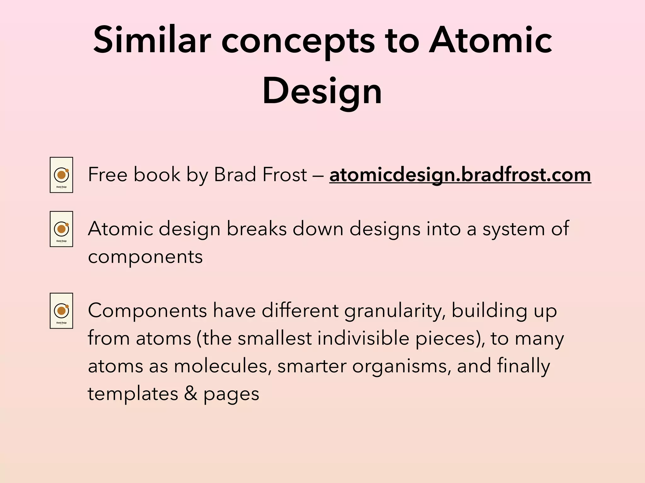 Similar concepts to Atomic
Design
Free book by Brad Frost — atomicdesign.bradfrost.com
Atomic design breaks down designs into a system of
components
Components have different granularity, building up
from atoms (the smallest indivisible pieces), to many
atoms as molecules, smarter organisms, and ﬁnally
templates & pages
 