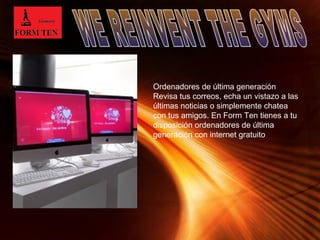 Ordenadores de última generación 
Revisa tus correos, echa un vistazo a las 
últimas noticias o simplemente chatea 
con tus amigos. En Form Ten tienes a tu 
disposición ordenadores de última 
generación con internet gratuito 
Page 10 
 