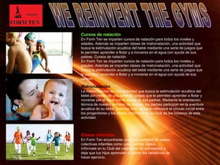 Cursos de natación 
En Form Ten se imparten cursos de natación para todos los niveles y 
edades. Además se imparten clases de matronatación, una actividad que 
busca la estimulación acuática del bebé mediante una serie de juegos que 
le permiten aprender a flotar y a moverse en el agua con ayuda de sus 
padres. Cursos de natación 
En Form Ten se imparten cursos de natación para todos los niveles y 
edades. Además se imparten clases de matronatación, una actividad que 
busca la estimulación acuática del bebé mediante una serie de juegos que 
le permiten aprender a flotar y a moverse en el agua con ayuda de sus 
padres. 
Matronatación 
La matronatación es una actividad que busca la estimulación acuática del 
bebé por medio de una serie de juegos que le permiten aprender a flotar y 
moverse por el agua con la ayuda de sus padres. Mediante la orientación 
técnica de nuestro profesor de piscina, los padres participan en la aventura 
acuática de su bebé. Además este contacto reforzará el vínculo inicial entre 
los progenitores y los bebés. Infórmate en tu Club de los horarios de esta 
actividad. 
Page 12 
Clases infantiles 
En Form Ten encontrarás una gran variedad de clases 
colectivas infantiles como judo, zumba, dance… 
Infórmate en tu Club del calendario de actividades y 
deja que tus hijos aprendan a valorar los beneficios de 
hacer ejercicio. 
 