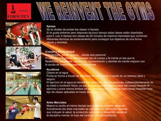 Xpress 
No te olvides de probar las clases V-Xpress 
Si te gusta entrenar pero dispones de poco tiempo estas clases están diseñadas 
para ti. Las V-Xpress son clases de 20 minutos de máxima intensidad que combinan 
diferentes técnicas de entrenamiento para conseguir tus objetivos de una forma 
rápida y divertida. 
Cuerpo y Mente Global 
Concéntrate, siente, respira... ¡Serás otra persona! 
Prueba las actividades relacionadas con el cuerpo y la mente en las que la 
flexibilidad, resistencia, respiración, concentración y claridad de mente mejoran con 
la ayuda de nuestros expertos instructores. 
Acuáticas 
Clases en el agua 
Ponte en forma a través de ejercicios de tonificación y cardio en un entorno ideal y 
seguro. 
El ejercicio en el agua es beneficioso para todo tipo de personas, independientemente de 
su edad o condición física, ya que el agua soporta mejor el peso del cuerpo durante el 
ejercicio y pone menos énfasis en las articulaciones. Nuestros instructores imparten todo 
tipo de clases aplicadas al medio acuático. 
Page 13 
Artes Marciales 
Mejora tu cardio al mismo tiempo que aprendes defensa personal 
Actualmente las artes marciales se practican por diferentes razones 
que incluyen la salud, la protección personal, el desarrollo personal, 
la disciplina mental, la forja del carácter y la autoconfianza. 
 