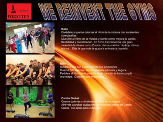 Baile 
Diviértete y quema calorías al ritmo de la música con excelentes 
coreografías 
Muévete al ritmo de la música y siente como mejora tu cardio, 
flexibilidad y coordinación. En Form Ten tenemos una gran 
variedad de clases como Zumba, danza oriental, hip-hop, ritmos 
latinos... Elije la que más te gusta y anímate a probarla. 
Page 14 
Bike 
Súbete a una bici y pon al límite tus emociones 
Quema 600 calorías, de una manera cómoda y segura. 
Pedalea al ritmo de la música, cada canción te hará cumplir 
una etapa. ¡Cuidado que engancha! 
Cardio Global 
Quema calorías y diviértete al ritmo de la música 
Atrévete a probar cualquiera de nuestras clases de Cardio 
Global. ¡No aptas para cobardes! 
 