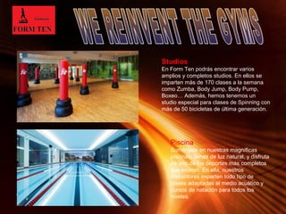 Studios 
En Form Ten podrás encontrar varios 
amplios y completos studios. En ellos se 
imparten más de 170 clases a la semana 
como Zumba, Body Jump, Body Pump, 
Boxeo… Además, hemos tenemos un 
studio especial para clases de Spinning con 
más de 50 bicicletas de última generación. 
Piscina 
Sumérgete en nuestras magníficas 
piscinas, llenas de luz natural, y disfruta 
de uno de los deportes más completos 
que existen. En ella, nuestros 
instructores imparten todo tipo de 
clases adaptadas al medio acuático y 
cursos de natación para todos los 
niveles. 
Page 3 
 