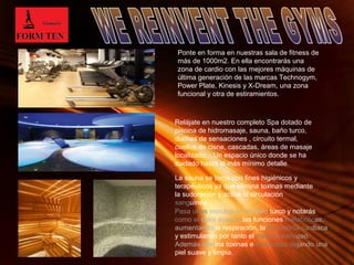 Ponte en forma en nuestras sala de fitness de 
más de 1000m2. En ella encontrarás una 
zona de cardio con las mejores máquinas de 
última generación de las marcas Technogym, 
Power Plate, Kinesis y X-Dream, una zona 
funcional y otra de estiramientos. 
Relájate en nuestro completo Spa dotado de 
piscina de hidromasaje, sauna, baño turco, 
duchas de sensaciones , circuito termal, 
cuellos de cisne, cascadas, áreas de masaje 
localizado... Un espacio único donde se ha 
cuidado hasta el más mínimo detalle. 
La sauna se toma con fines higiénicos y 
terapéuticos ya que elimina toxinas mediante 
la sudoración y activa la circulación 
sanguínea. 
Pasa unos minutos en el baño turco y notarás 
como el calor acelera las funciones metabólicas, 
aumentando la respiración, la frecuencia cardiaca 
y estimulando por tanto el sistema nervioso. 
Además elimina toxinas e impurezas dejando una 
piel suave y limpia. 
Page 4 
 