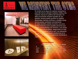 El confort es la clave de nuestros vestuarios y 
para ello hemos utilizado maderas nobles y las 
mejores marcas en grifería del mercado. En 
ellos encontrarás amplias taquillas de uso 
gratuito, donde puedes guardar tus objetos 
personales mientras entrenas y amplias zonas 
donde podrás cambiarte cómodamente. 
En ellos también podrás encontrar una zona 
familiar exclusiva para aquellas personas que 
vengan acompañadas de niños/as y una ducha 
y aseo para minusválidos, asegurando en todo 
momento la facilidad de su uso. Los vestuarios 
se mantienen en perfectas condiciones en lo 
referido a la limpieza y condiciones sanitarias e 
higiénicas. 
Zona minusválidos 
En los vestuarios disponemos de una ducha 
y aseo para minusválidos que asegura, en 
todo momento, la facilidad de uso. Además, 
hay taquillas especialmente habilitadas para 
que puedas guardar tus objetos personales 
cómodamente 
Page 5 
Vestuarios 
 