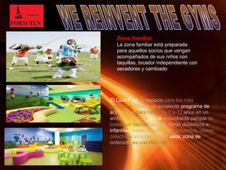 Zona familiar 
La zona familiar está preparada 
para aquellos socios que vengan 
acompañados de sus niños con 
taquillas, tocador independiente con 
secadores y cambiado 
El Club-F es un espacio para los más 
pequeños. Ofrece un excelente programa de 
actividades para niños de 0 a 13 años en un 
ambiente seguro. En el encontrarás parque de 
bolas con toboganes, Wii, libros didácticos e 
infantiles, espacio para cuenta-cuentos, clases 
colectivas adaptadas para ellos, zona de 
ordenadores con Internet 
Page 6 
 
