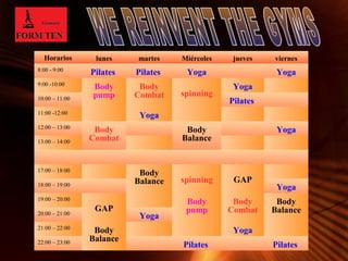 Horarios lunes martes Miércoles jueves viernes 
8:00 - 9:00 Pilates Pilates Yoga Yoga 
9:00 -10:00 Body 
Body 
Balance 20:00 – 21:00 Yoga 
21:00 – 22:00 Body 
Page 7 
pump 
Body 
Combat spinning 
Yoga 
10:00 – 11:00 Pilates 
11:00 -12:00 Yoga 
12:00 – 13:00 Body 
Combat 
Body 
Balance 
Yoga 
13:00 – 14:00 
17:00 – 18:00 Body 
Balance spinning GAP 18:00 – 19:00 Yoga 
19:00 – 20:00 
GAP 
Body 
pump 
Body 
Combat 
Balance 
Yoga 
22:00 – 23:00 Pilates Pilates 
 