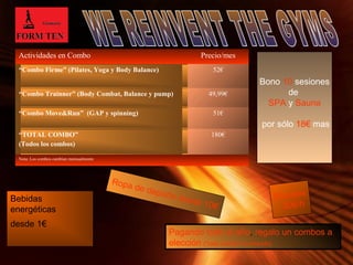 Page 9 
Actividades en Combo Precio/mes 
“Combo Firme” (Pilates, Yoga y Body Balance) 52€ 
“Combo Trainner” (Body Combat, Balance y pump) 49,99€ 
“Combo Move&Run” (GAP y spinning) 51€ 
“TOTAL COMBO” 
(Todos los combos) 
180€ 
Nota: Los combos cambian mensualmente 
Bono 10 sesiones 
de 
SPA y Sauna 
por sólo 18€ mas 
Masajes 
30€/h 
Ropa de deporte desde 10€ 
Pagando todo el año, regalo un combos a 
elección (“total combo” no incluido) 
Bebidas 
energéticas 
desde 1€ 
 