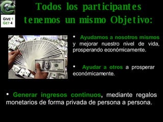 Ayudarnos a nosotros mismos  y mejorar nuestro nivel de vida, prosperando económicamente. Ayudar a otros   a prosperar económicamente. Generar ingresos continuos ,  mediante regalos monetarios de forma privada de persona a persona. Todos los participantes tenemos un mismo Objetivo: G IVE  1   G ET   4 