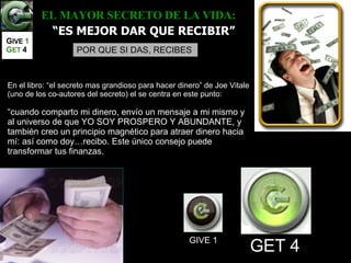 EL MAYOR SECRETO DE LA VIDA:     “ ES MEJOR DAR QUE RECIBIR” POR QUE SI DAS, RECIBES GIVE 1 GET 4 En el libro: “el secreto mas grandioso para hacer dinero” de Joe Vitale (uno de los co-autores del secreto) el se centra en este punto: “ cuando comparto mi dinero, envío un mensaje a mi mismo y al universo de que YO SOY PROSPERO Y ABUNDANTE, y también creo un principio magnético para atraer dinero hacia mí: así como doy…recibo. Este único consejo puede transformar tus finanzas. G IVE  1   G ET   4 