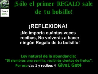 Ley natural de la abundancia: “ Si siembras una semilla, recibirás cientos de frutos”. Por eso  das 1 y recibes 4   Give1 Get4 ¡Sólo el primer REGALO sale de tu bolsillo! ¡REFLEXIONA! ¡No importa cuántas veces recibas, No volverás a hacer ningún Regalo de tu bolsillo! G IVE  1   G ET   4 