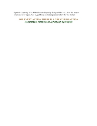 System G is truly a TEAM orientated activity that provides HELP to the masses
over and over again. Get in, get busy and change your future for the better.

     FOR EVERY ACTION THERE IS A GREATER REACTION
         UNLIMITED POTENTIAL, ENDLESS REWARDS
 