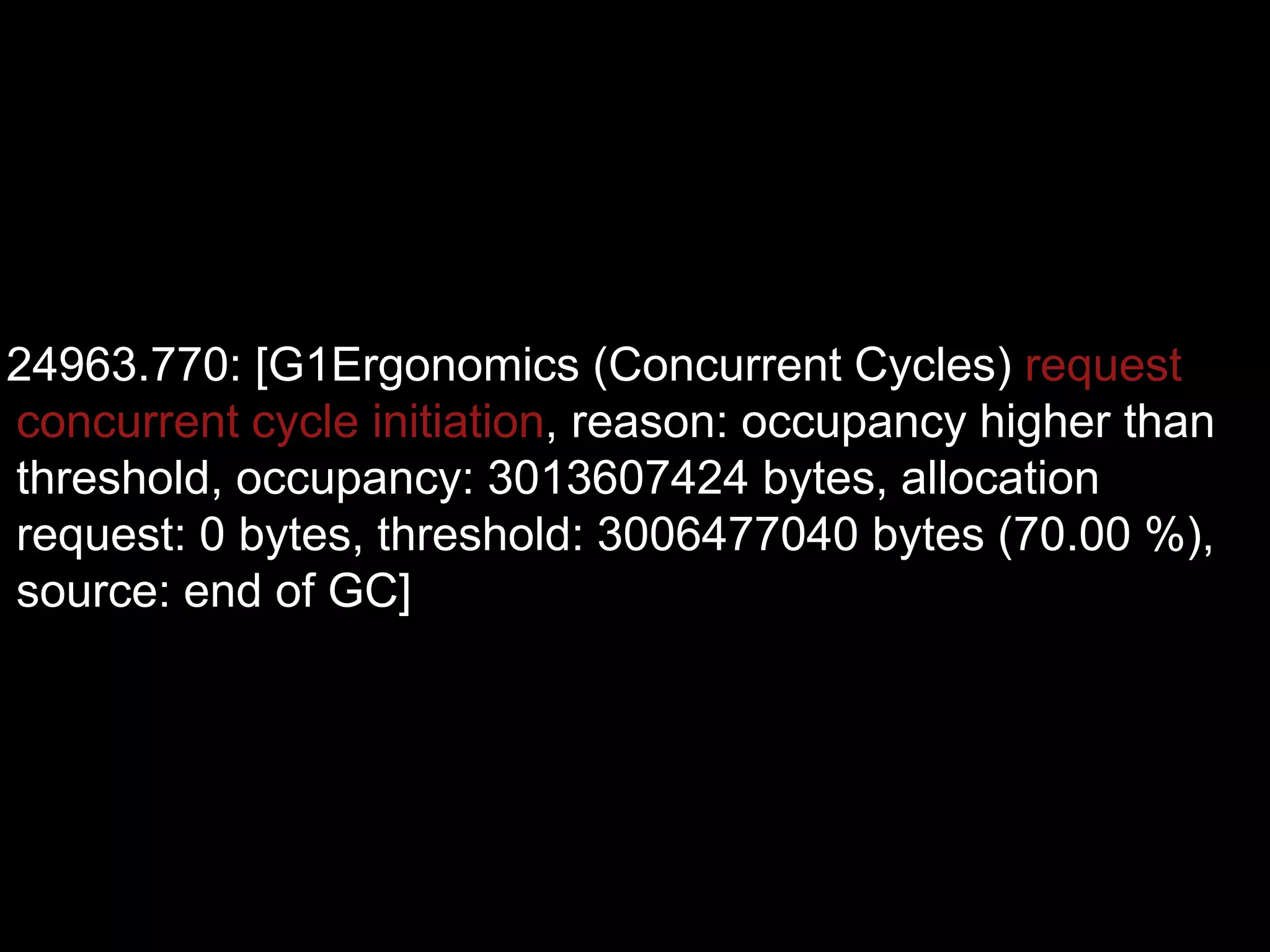24963.770: [G1Ergonomics (Concurrent Cycles) request
concurrent cycle initiation, reason: occupancy higher than
threshold, occupancy: 3013607424 bytes, allocation
request: 0 bytes, threshold: 3006477040 bytes (70.00 %),
source: end of GC]
 